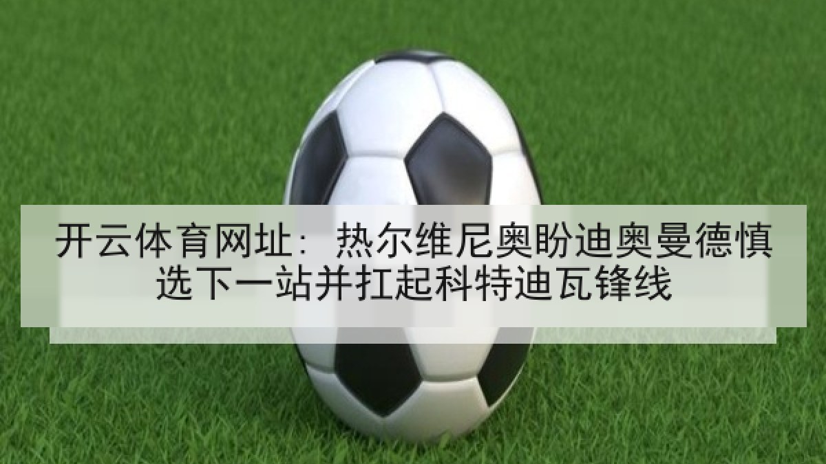 开云体育网址: 热尔维尼奥盼迪奥曼德慎选下一站并扛起科特迪瓦锋线 开云体育网址: 热尔维尼奥盼迪奥曼德慎选下一站并扛起科特迪瓦锋线