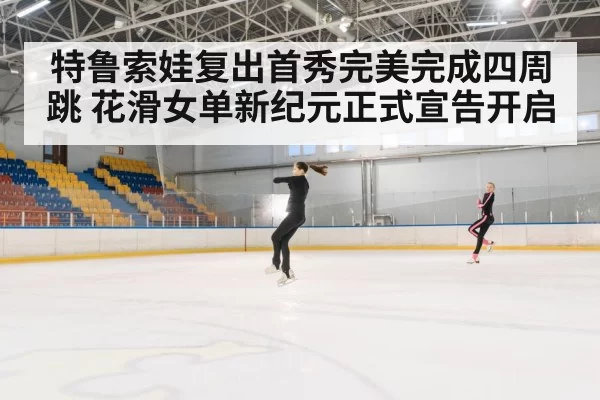 特鲁索娃复出首秀完美完成四周跳 花滑女单新纪元正式宣告开启